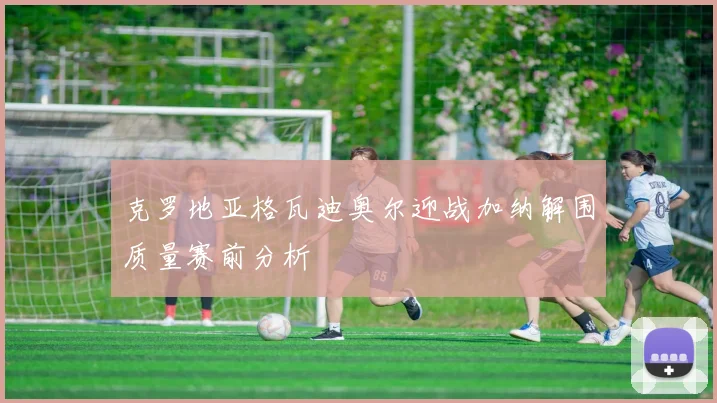 克罗地亚格瓦迪奥尔迎战加纳解围质量赛前分析